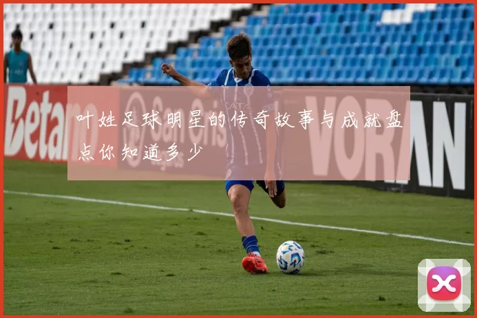 叶姓足球明星的传奇故事与成就盘点你知道多少
