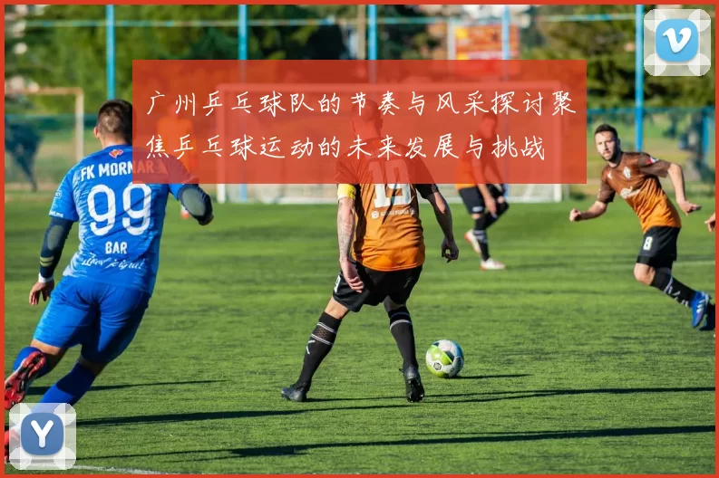 广州乒乓球队的节奏与风采探讨聚焦乒乓球运动的未来发展与挑战