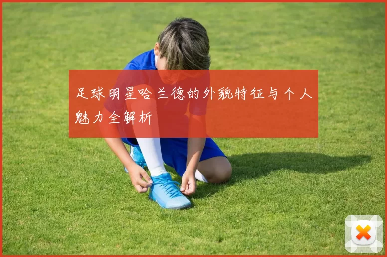 足球明星哈兰德的外貌特征与个人魅力全解析