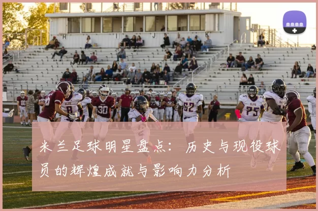 米兰足球明星盘点：历史与现役球员的辉煌成就与影响力分析