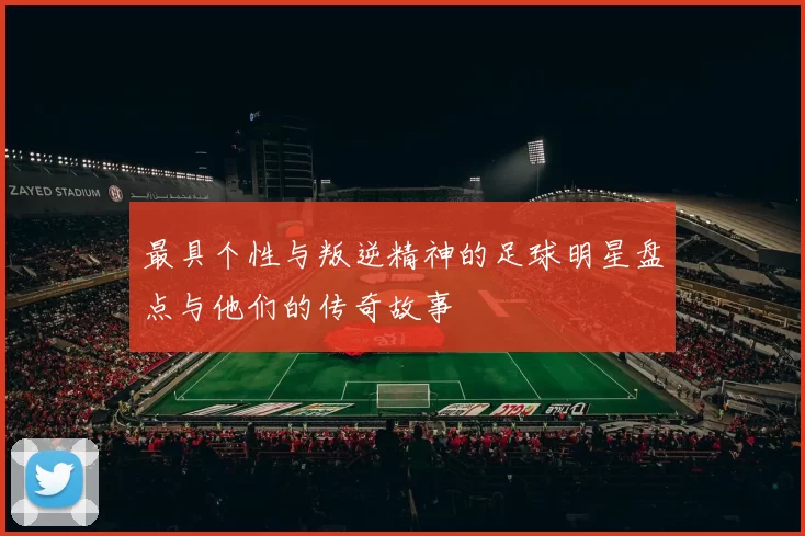 最具个性与叛逆精神的足球明星盘点与他们的传奇故事