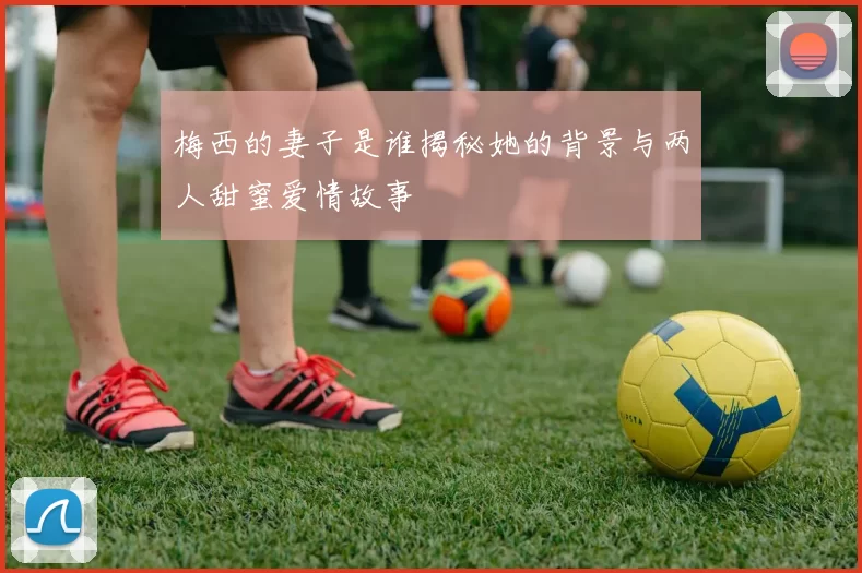 梅西的妻子是谁揭秘她的背景与两人甜蜜爱情故事