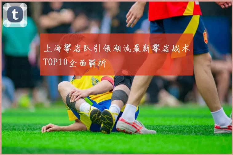 上海攀岩队引领潮流最新攀岩战术TOP10全面解析