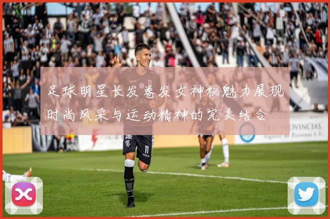 足球明星长发卷发女神秘魅力展现时尚风采与运动精神的完美结合