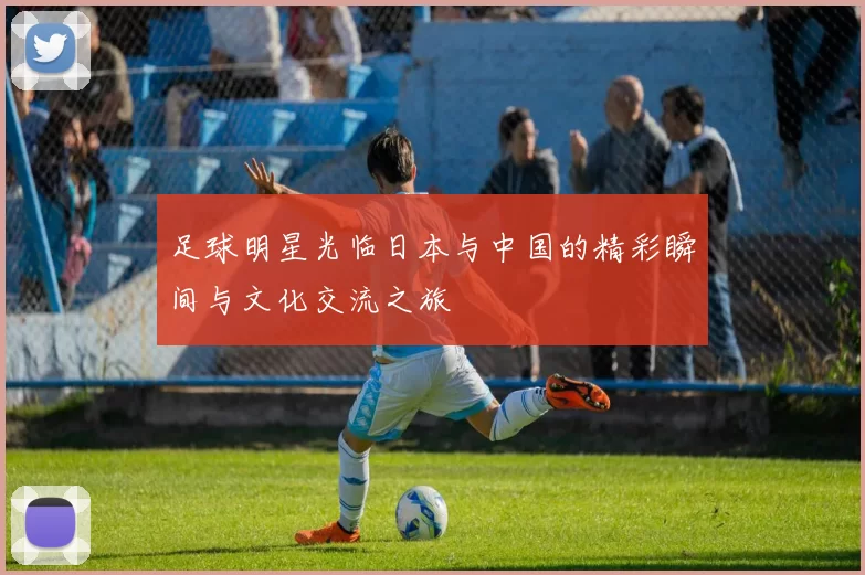 足球明星光临日本与中国的精彩瞬间与文化交流之旅