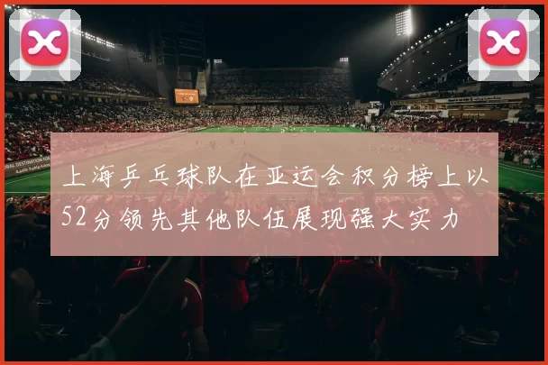 上海乒乓球队在亚运会积分榜上以52分领先其他队伍展现强大实力