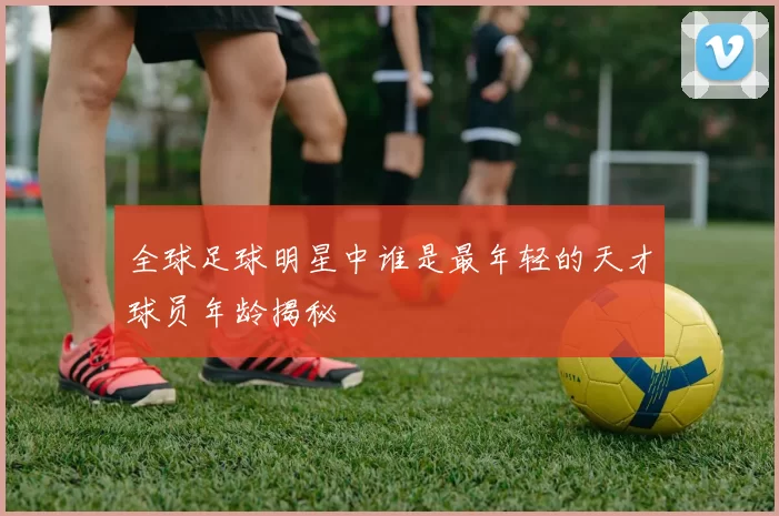 全球足球明星中谁是最年轻的天才球员年龄揭秘