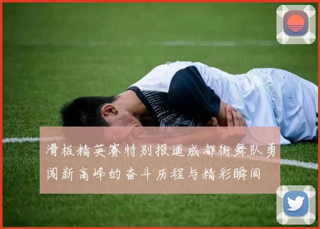 滑板精英赛特别报道成都街舞队勇闯新高峰的奋斗历程与精彩瞬间