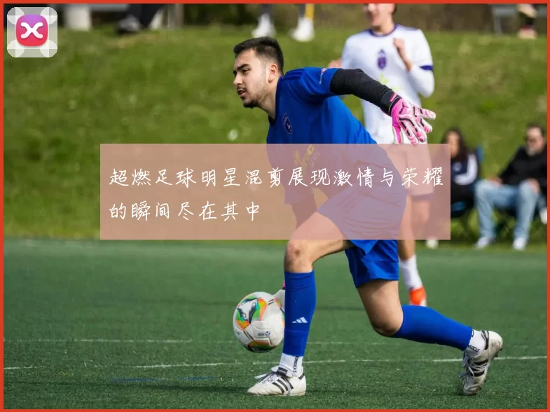 超燃足球明星混剪展现激情与荣耀的瞬间尽在其中