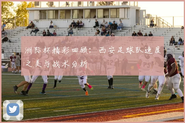 洲际杯精彩回顾：西安足球队速度之美与战术分析