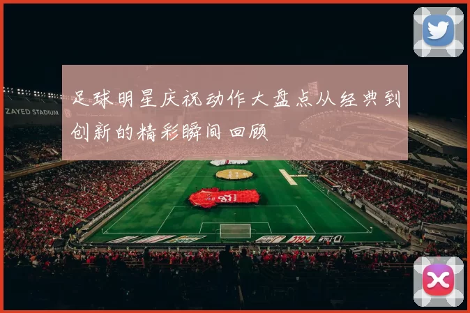 足球明星庆祝动作大盘点从经典到创新的精彩瞬间回顾