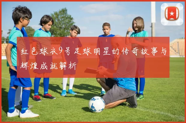 红色球衣9号足球明星的传奇故事与辉煌成就解析