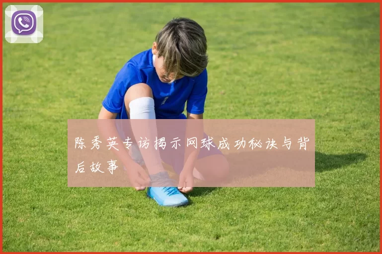 陈秀英专访揭示网球成功秘诀与背后故事