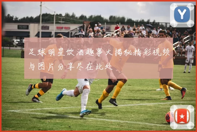 足球明星饮酒趣事大揭秘精彩视频与图片分享尽在此处