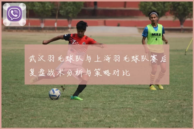 武汉羽毛球队与上海羽毛球队赛后复盘战术分析与策略对比