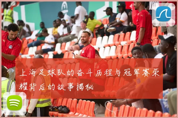 上海足球队的奋斗历程与冠军赛荣耀背后的故事揭秘