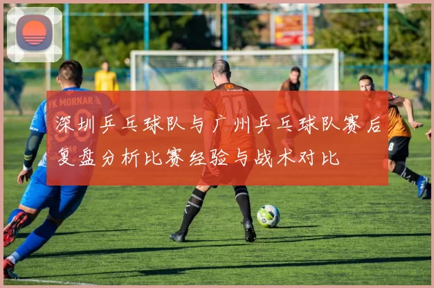深圳乒乓球队与广州乒乓球队赛后复盘分析比赛经验与战术对比