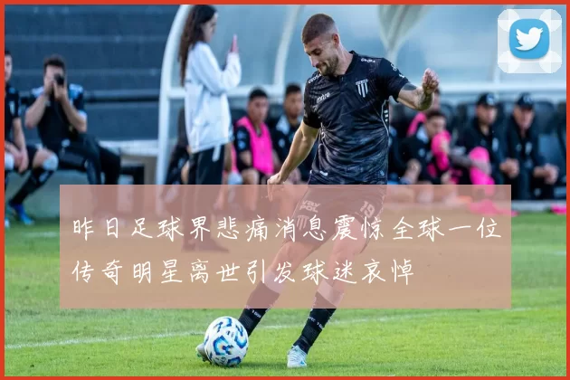 昨日足球界悲痛消息震惊全球一位传奇明星离世引发球迷哀悼