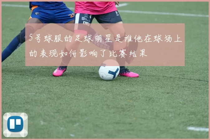 5号球服的足球明星是谁他在球场上的表现如何影响了比赛结果
