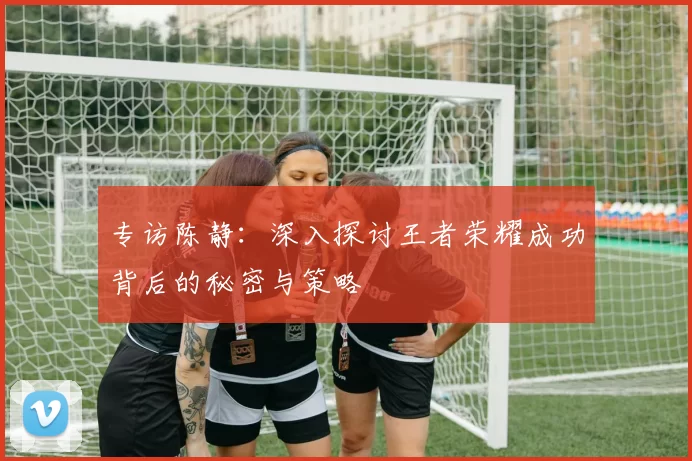 专访陈静：深入探讨王者荣耀成功背后的秘密与策略