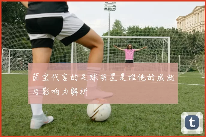茵宝代言的足球明星是谁他的成就与影响力解析