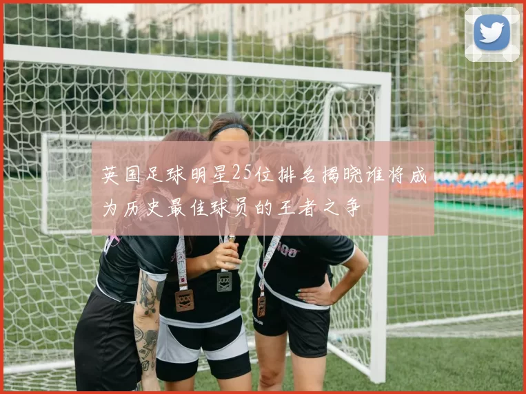 英国足球明星25位排名揭晓谁将成为历史最佳球员的王者之争