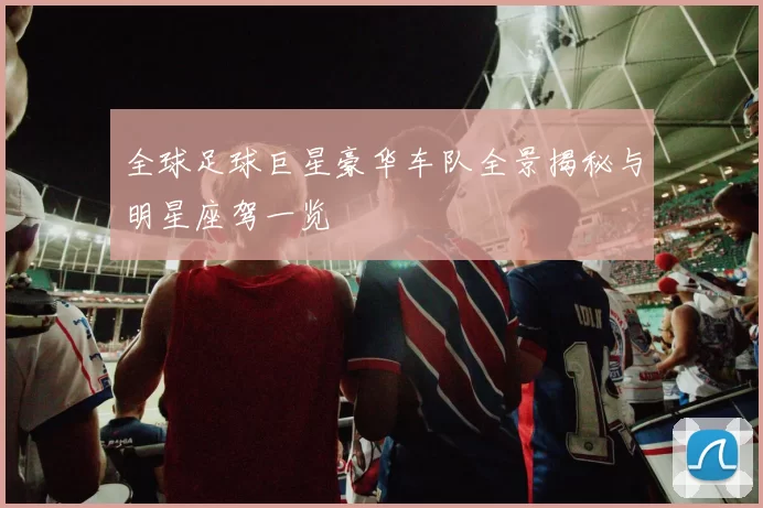 全球足球巨星豪华车队全景揭秘与明星座驾一览