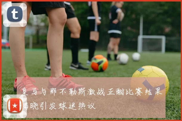 皇马与那不勒斯激战正酣比赛结果揭晓引发球迷热议