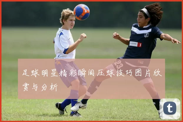足球明星精彩瞬间压球技巧图片欣赏与分析