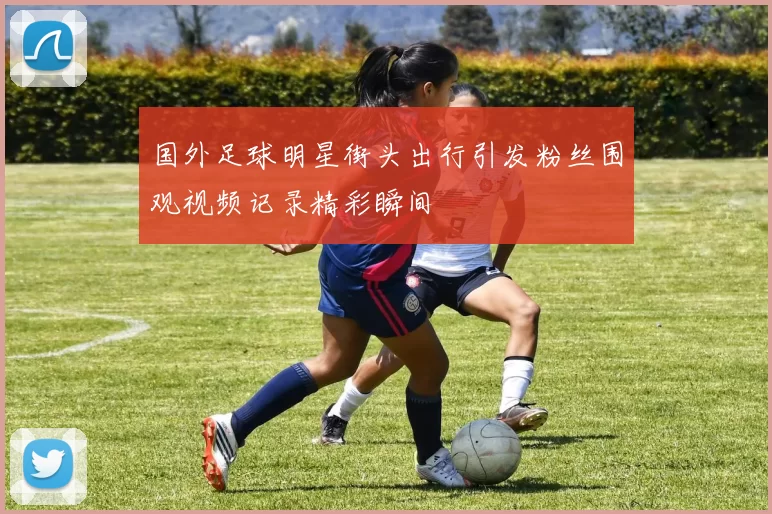 国外足球明星街头出行引发粉丝围观视频记录精彩瞬间
