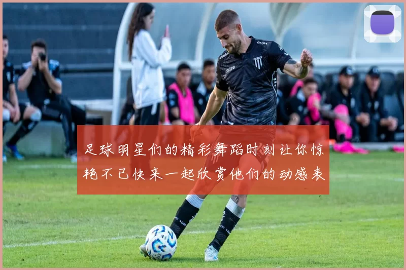 足球明星们的精彩舞蹈时刻让你惊艳不已快来一起欣赏他们的动感表演吧
