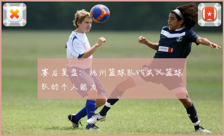 赛后复盘：杭州篮球队vs武汉篮球队的个人能力