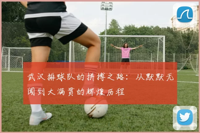 武汉排球队的拼搏之路：从默默无闻到大满贯的辉煌历程