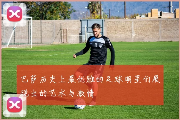 巴萨历史上最优雅的足球明星们展现出的艺术与激情