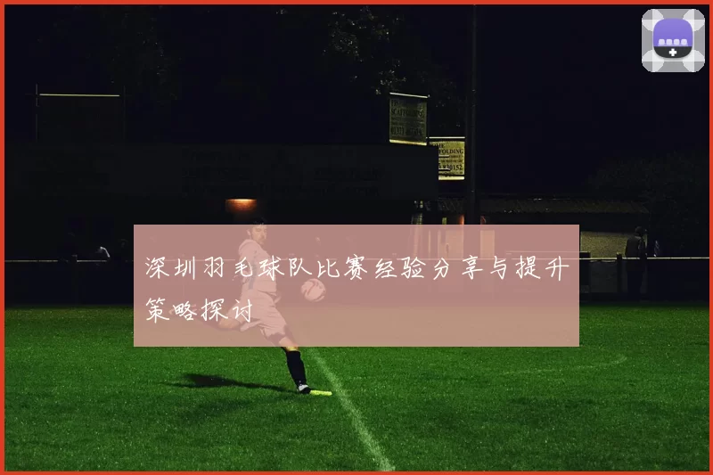 深圳羽毛球队比赛经验分享与提升策略探讨