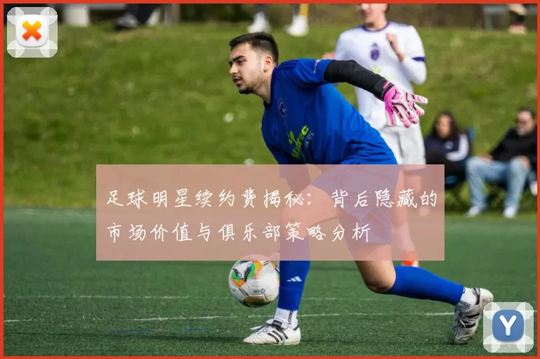 足球明星续约费揭秘：背后隐藏的市场价值与俱乐部策略分析