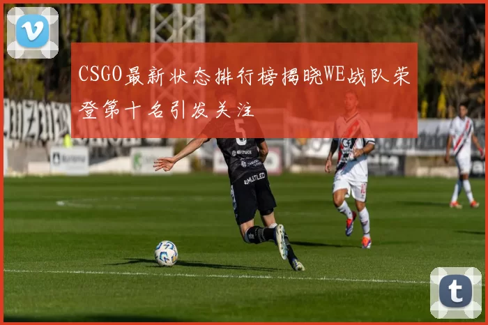CSGO最新状态排行榜揭晓WE战队荣登第十名引发关注