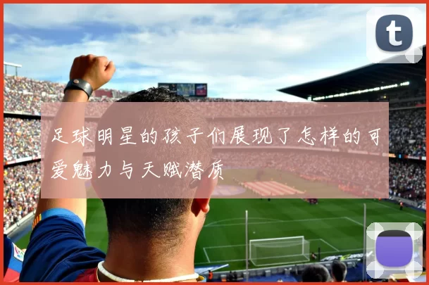 足球明星的孩子们展现了怎样的可爱魅力与天赋潜质