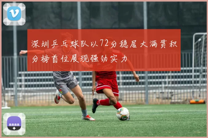 深圳乒乓球队以72分稳居大满贯积分榜首位展现强劲实力