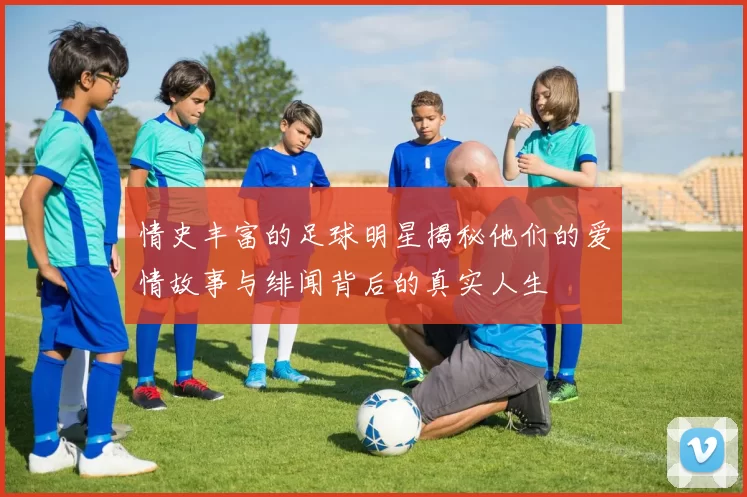 情史丰富的足球明星揭秘他们的爱情故事与绯闻背后的真实人生