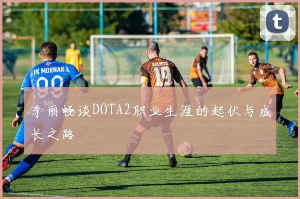 李丽畅谈DOTA2职业生涯的起伏与成长之路
