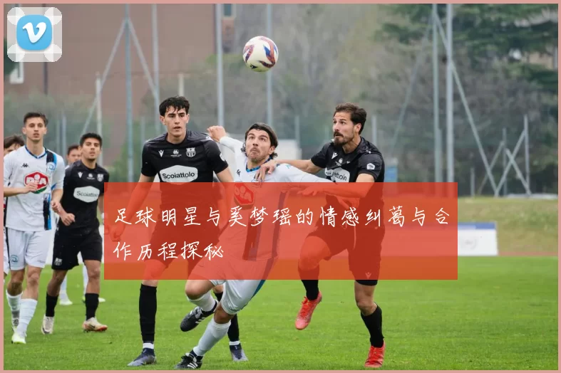 足球明星与奚梦瑶的情感纠葛与合作历程探秘